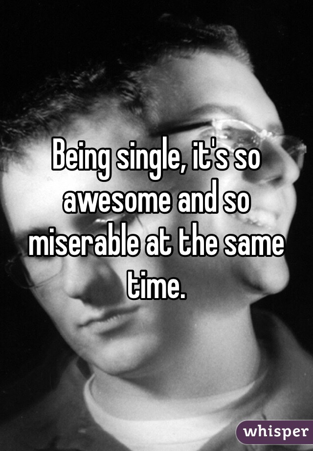 Being single, it's so awesome and so miserable at the same time.