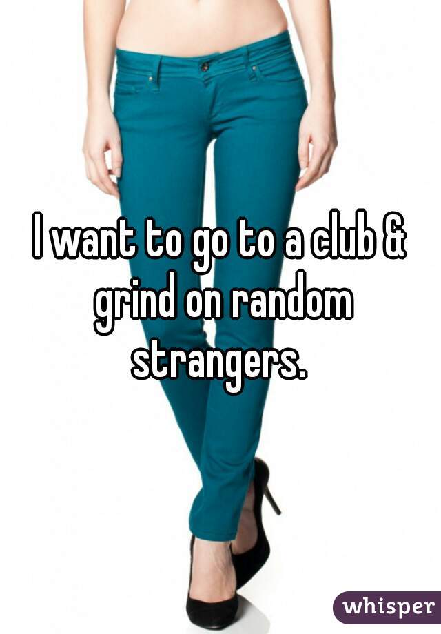 I want to go to a club & grind on random strangers. 