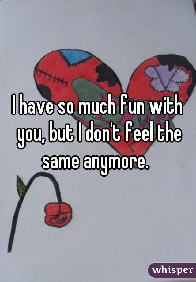 I have so much fun with you, but I don't feel the same anymore.  