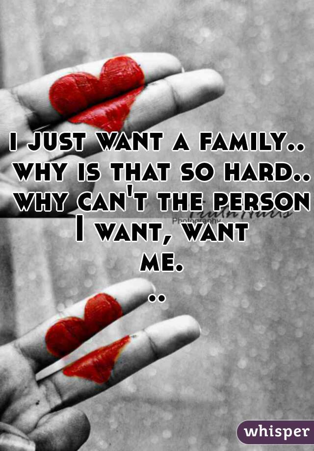 i just want a family.. why is that so hard.. why can't the person I want, want me...