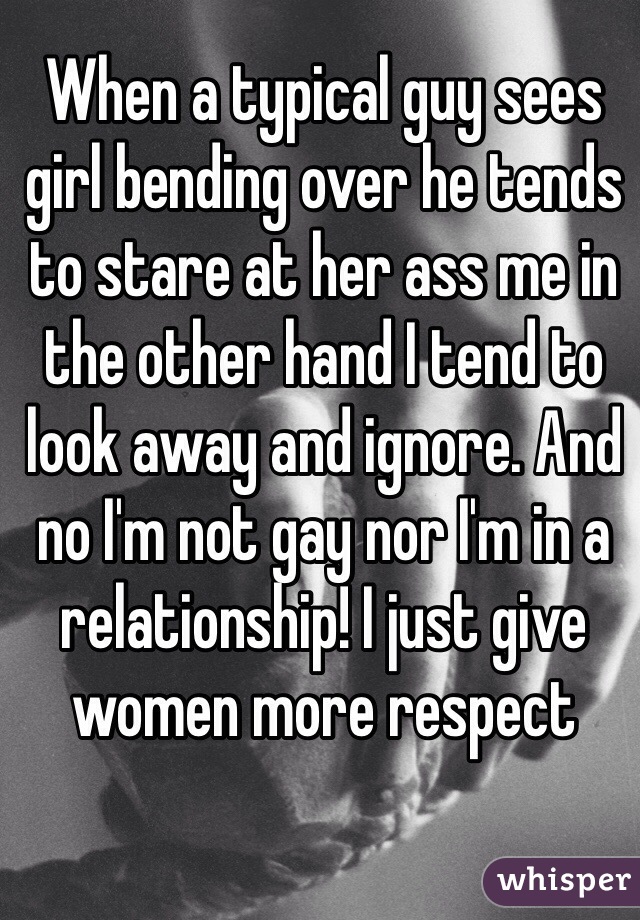 When a typical guy sees girl bending over he tends to stare at her ass me in the other hand I tend to look away and ignore. And no I'm not gay nor I'm in a relationship! I just give women more respect 