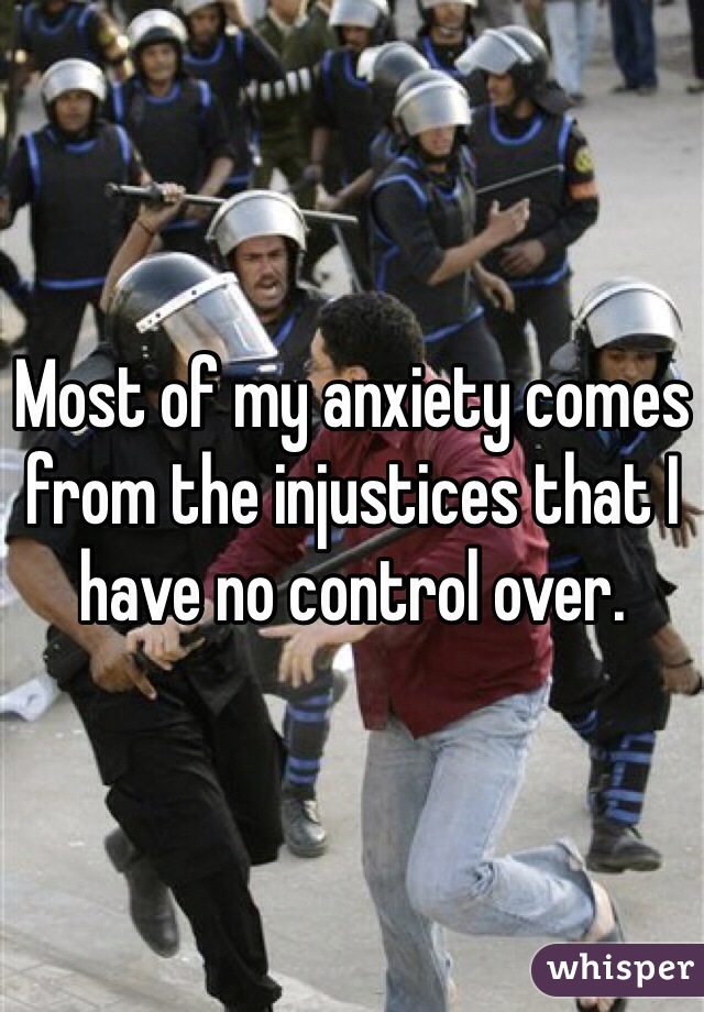 Most of my anxiety comes from the injustices that I have no control over.