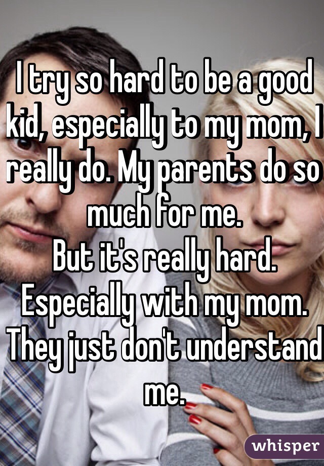 I try so hard to be a good kid, especially to my mom, I really do. My parents do so much for me. 
But it's really hard. 
Especially with my mom. 
They just don't understand me. 