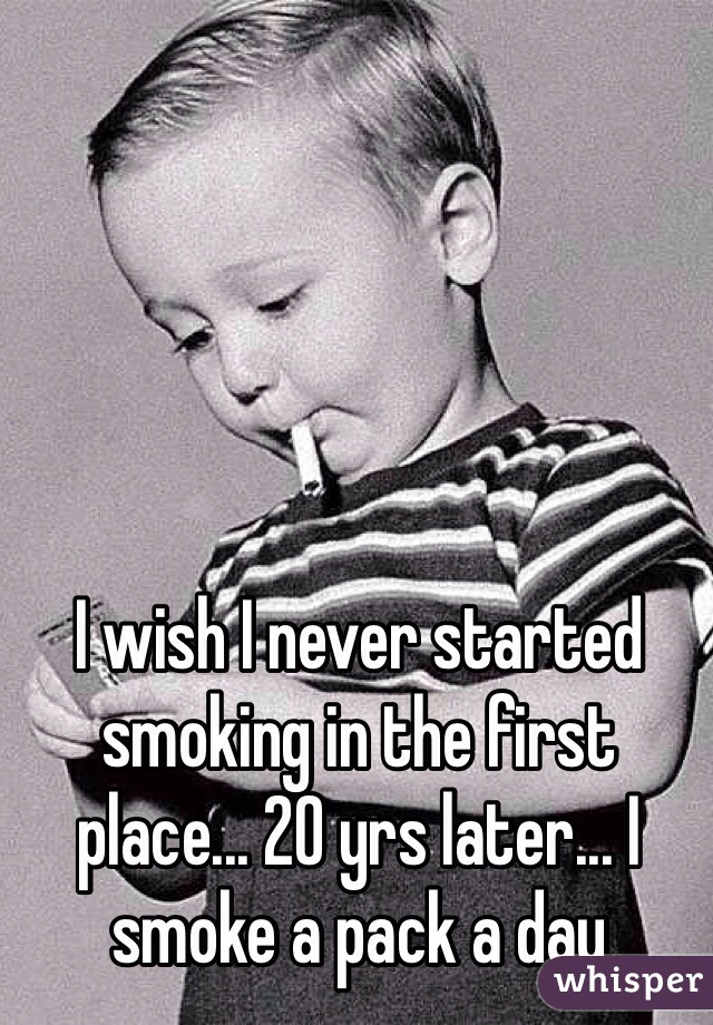 I wish I never started smoking in the first place... 20 yrs later... I smoke a pack a day