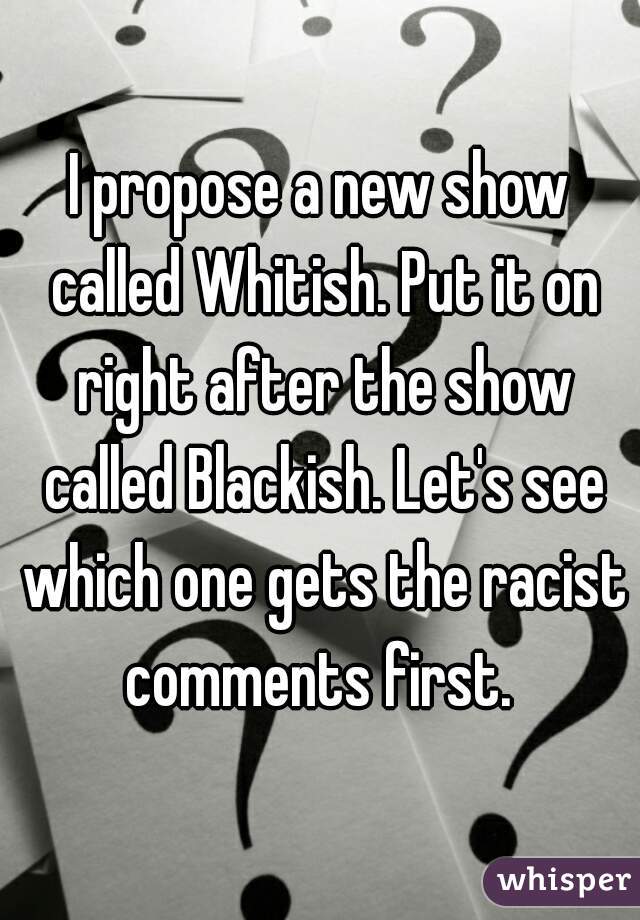 I propose a new show called Whitish. Put it on right after the show called Blackish. Let's see which one gets the racist comments first. 