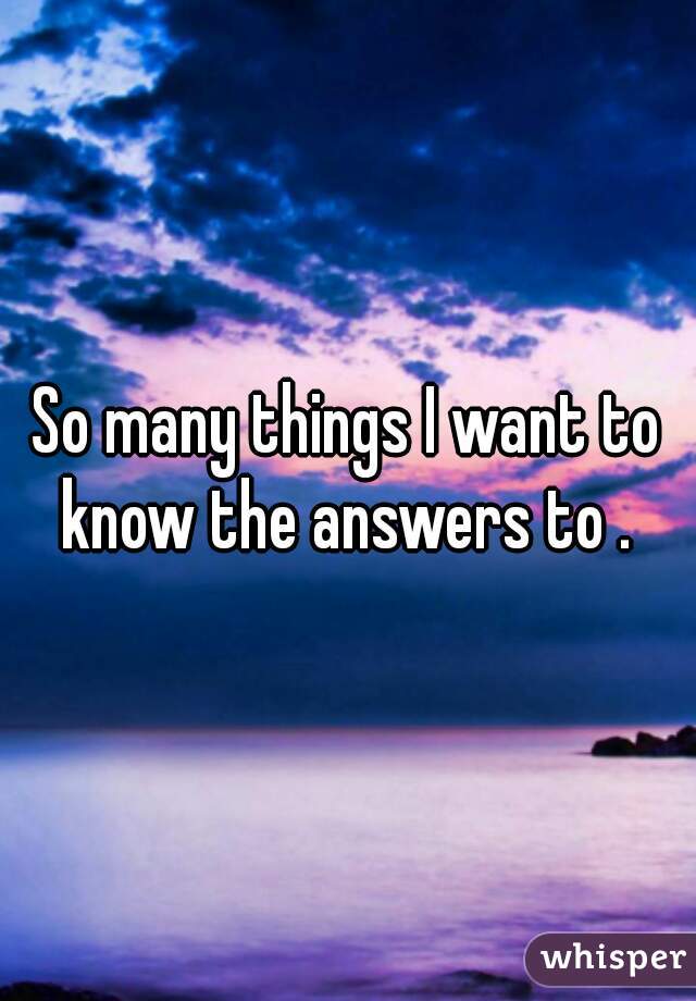 So many things I want to know the answers to . 
