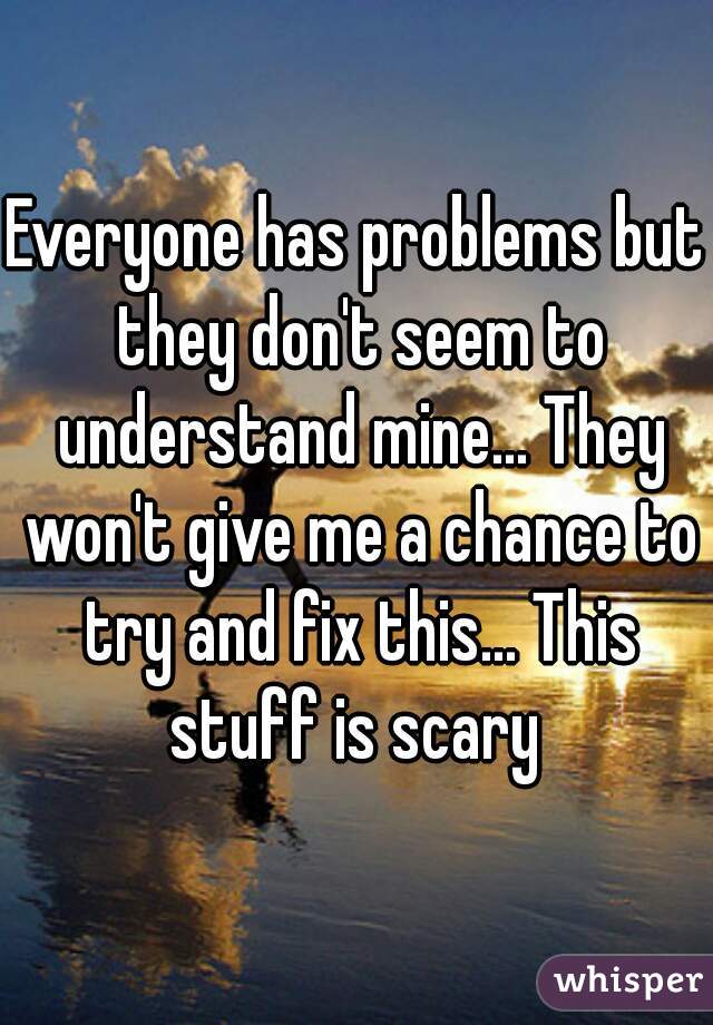 Everyone has problems but they don't seem to understand mine... They won't give me a chance to try and fix this... This stuff is scary 