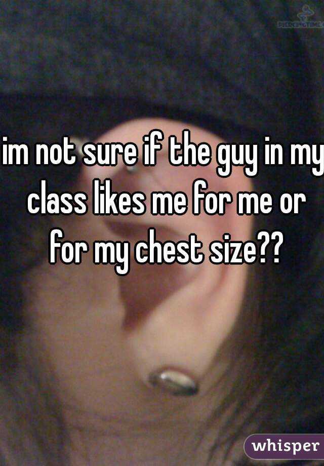 im not sure if the guy in my class likes me for me or for my chest size??