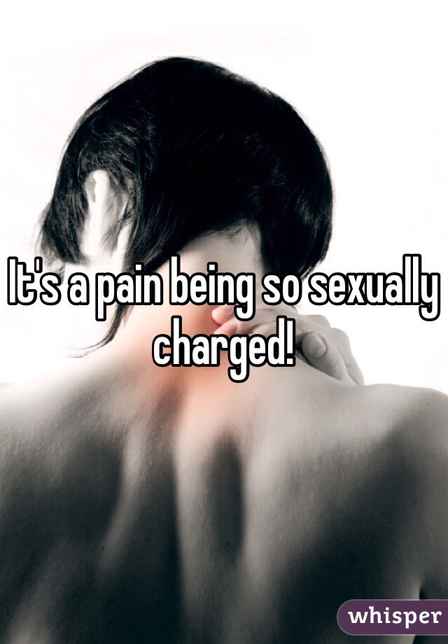 It's a pain being so sexually charged!