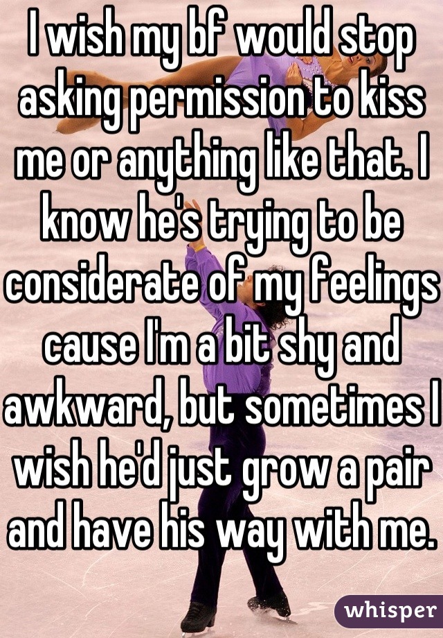 I wish my bf would stop asking permission to kiss me or anything like that. I know he's trying to be considerate of my feelings cause I'm a bit shy and awkward, but sometimes I wish he'd just grow a pair and have his way with me.