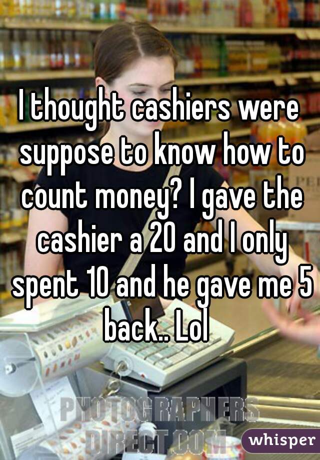 I thought cashiers were suppose to know how to count money? I gave the cashier a 20 and I only spent 10 and he gave me 5 back.. Lol  