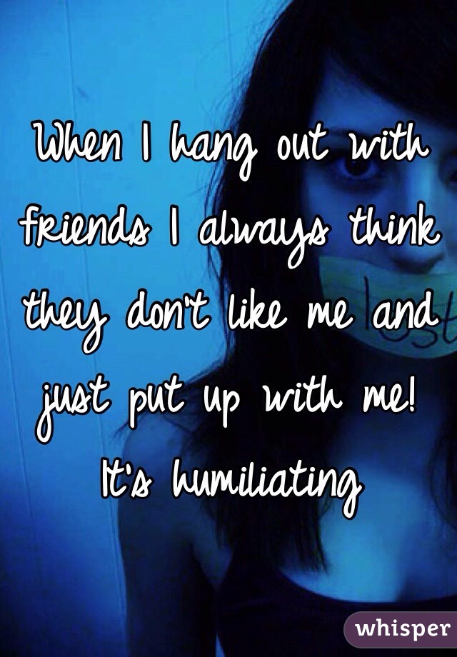 When I hang out with friends I always think they don't like me and just put up with me! 
It's humiliating 