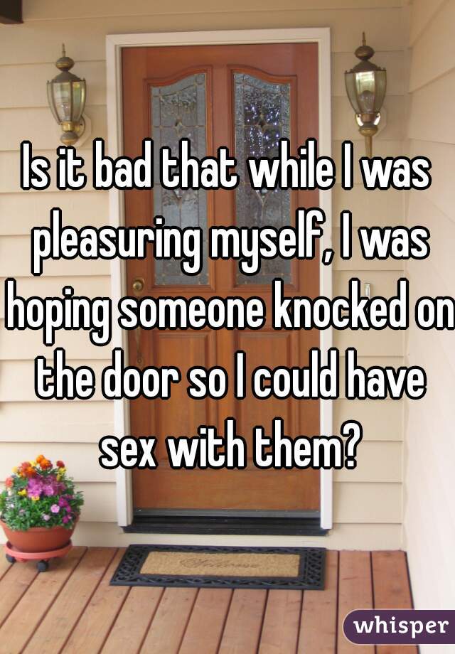 Is it bad that while I was pleasuring myself, I was hoping someone knocked on the door so I could have sex with them?