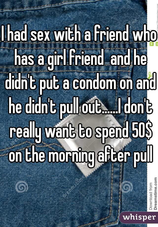 I had sex with a friend who has a girl friend  and he didn't put a condom on and he didn't pull out......I don't really want to spend 50$ on the morning after pull