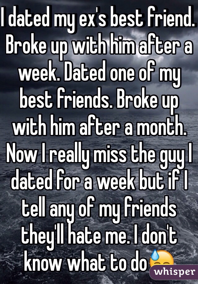 I dated my ex's best friend. Broke up with him after a week. Dated one of my best friends. Broke up with him after a month. Now I really miss the guy I dated for a week but if I tell any of my friends they'll hate me. I don't know what to do😓