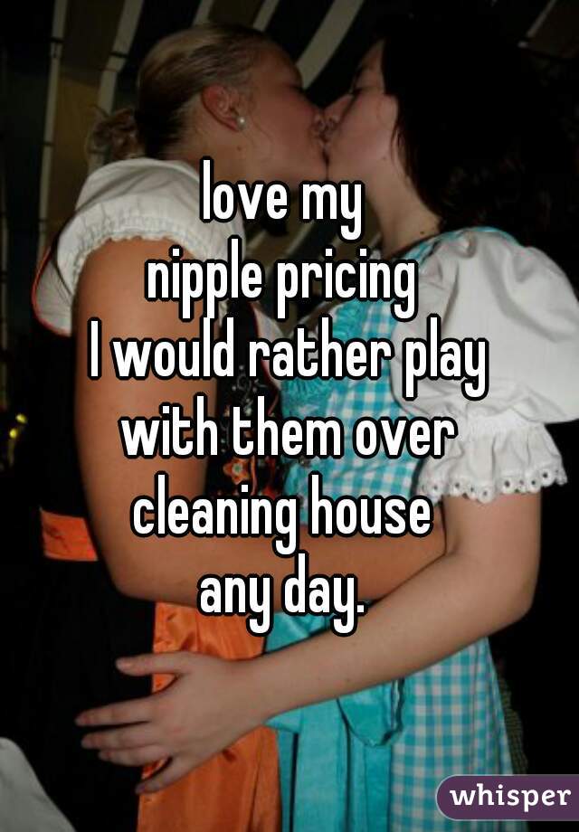 love my 
nipple pricing 
I would rather play
 with them over 
cleaning house 
any day. 