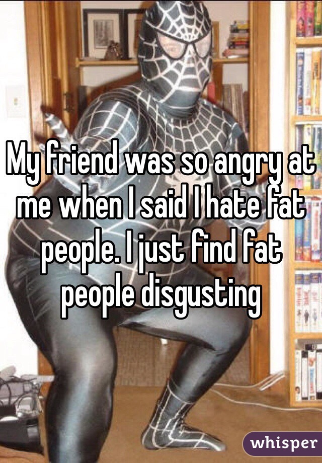 My friend was so angry at me when I said I hate fat people. I just find fat people disgusting  