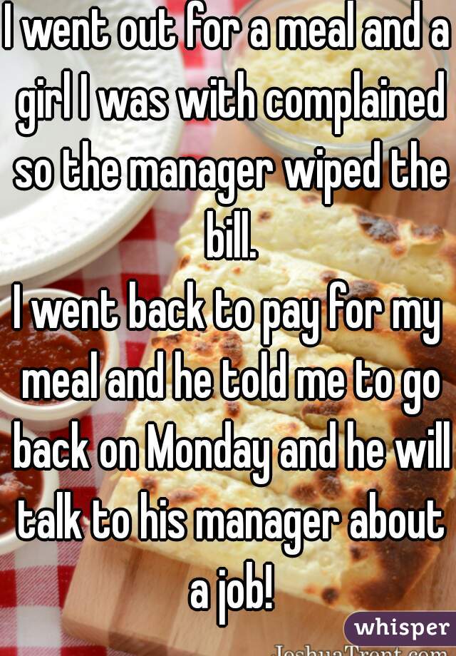 I went out for a meal and a girl I was with complained so the manager wiped the bill.
I went back to pay for my meal and he told me to go back on Monday and he will talk to his manager about a job!