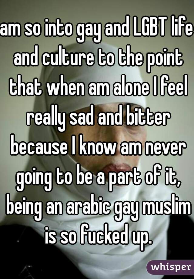 am so into gay and LGBT life and culture to the point that when am alone I feel really sad and bitter because I know am never going to be a part of it, being an arabic gay muslim is so fucked up.