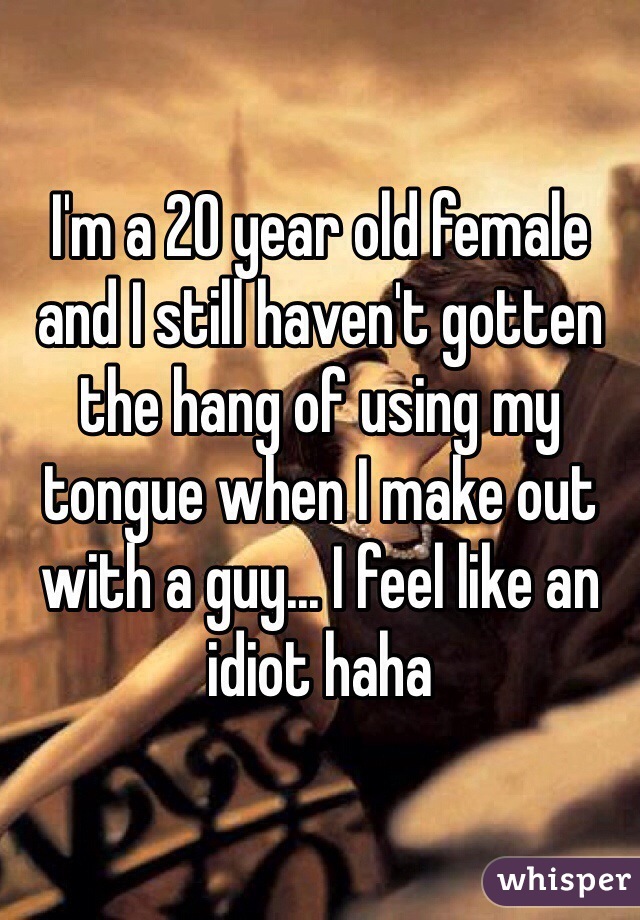 I'm a 20 year old female and I still haven't gotten the hang of using my tongue when I make out with a guy... I feel like an idiot haha