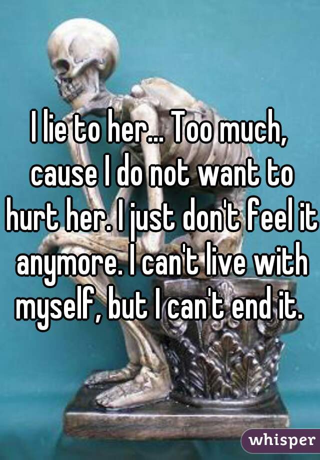 I lie to her... Too much, cause I do not want to hurt her. I just don't feel it anymore. I can't live with myself, but I can't end it. 