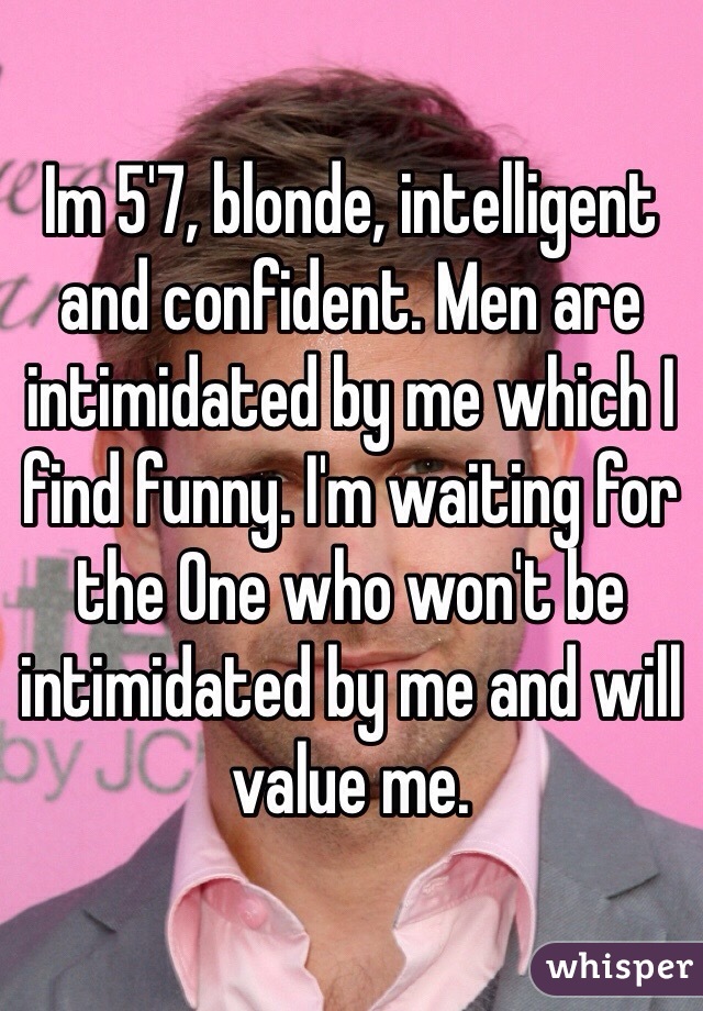 Im 5'7, blonde, intelligent and confident. Men are intimidated by me which I find funny. I'm waiting for the One who won't be intimidated by me and will value me. 