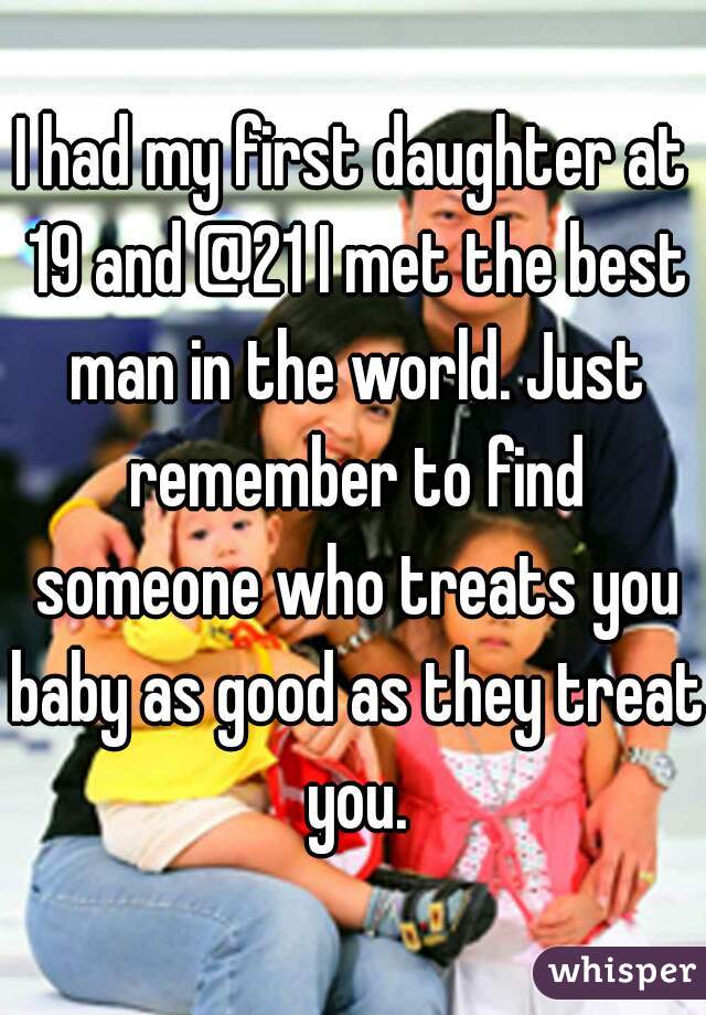 I had my first daughter at 19 and @21 I met the best man in the world. Just remember to find someone who treats you baby as good as they treat you.