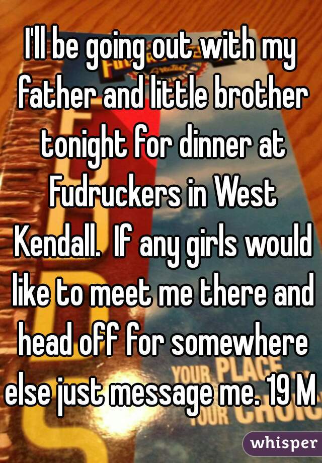 I'll be going out with my father and little brother tonight for dinner at Fudruckers in West Kendall.  If any girls would like to meet me there and head off for somewhere else just message me. 19 M 