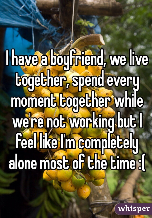 I have a boyfriend, we live together, spend every moment together while we're not working but I feel like I'm completely alone most of the time :( 