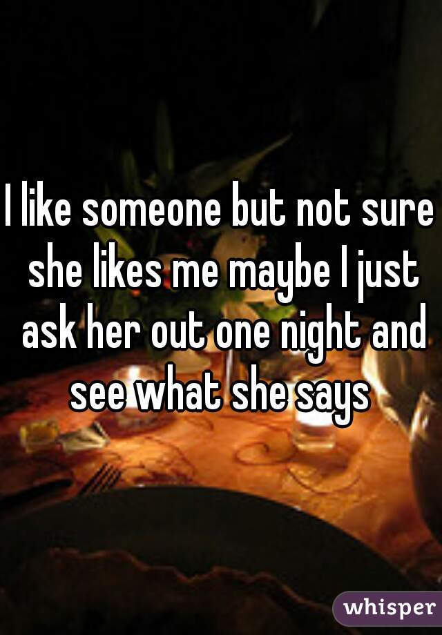 I like someone but not sure she likes me maybe I just ask her out one night and see what she says 