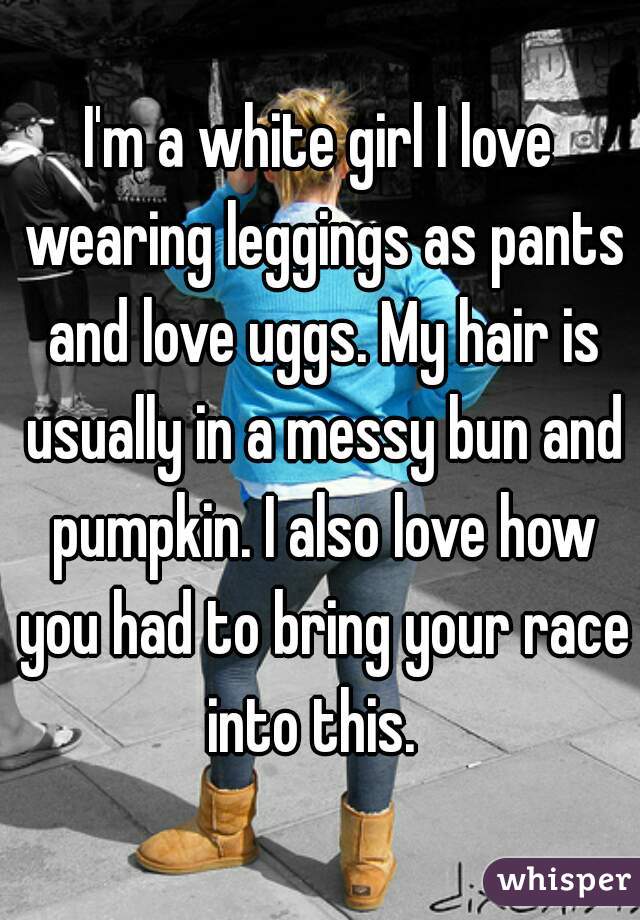 I'm a white girl I love wearing leggings as pants and love uggs. My hair is usually in a messy bun and pumpkin. I also love how you had to bring your race into this.  