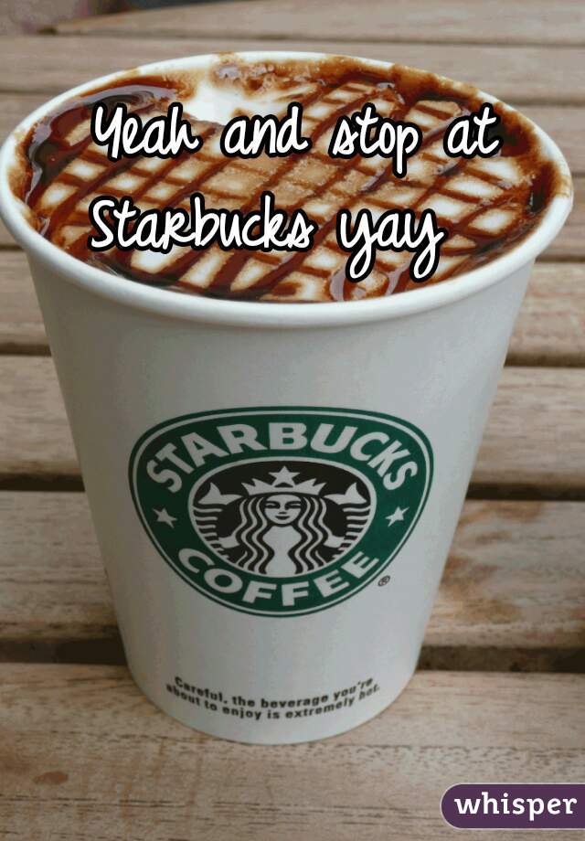 Yeah and stop at Starbucks yay   