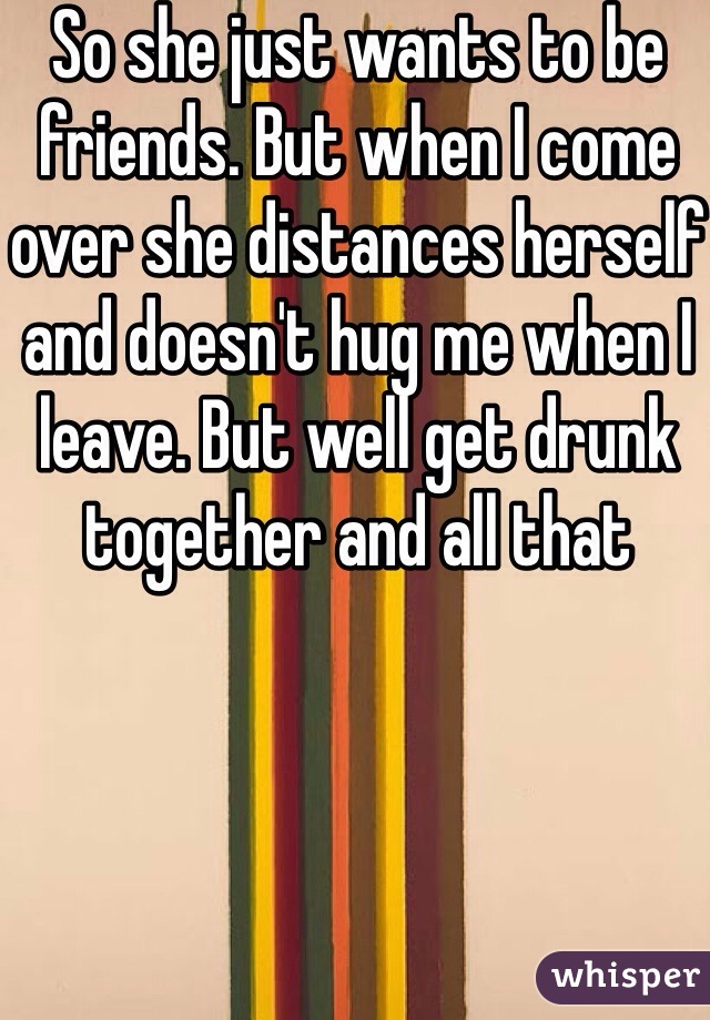 So she just wants to be friends. But when I come over she distances herself and doesn't hug me when I leave. But well get drunk together and all that