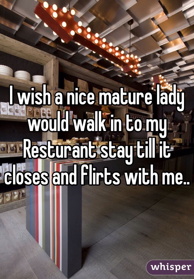 I wish a nice mature lady would walk in to my Resturant stay till it closes and flirts with me.. 