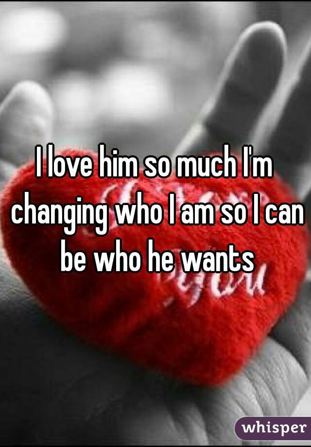 I love him so much I'm changing who I am so I can be who he wants