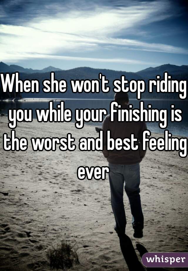 When she won't stop riding you while your finishing is the worst and best feeling ever 