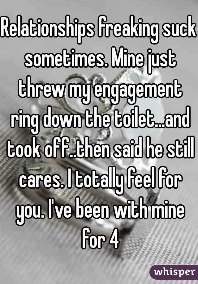 Relationships freaking suck sometimes. Mine just threw my engagement ring down the toilet...and took off..then said he still cares. I totally feel for you. I've been with mine for 4