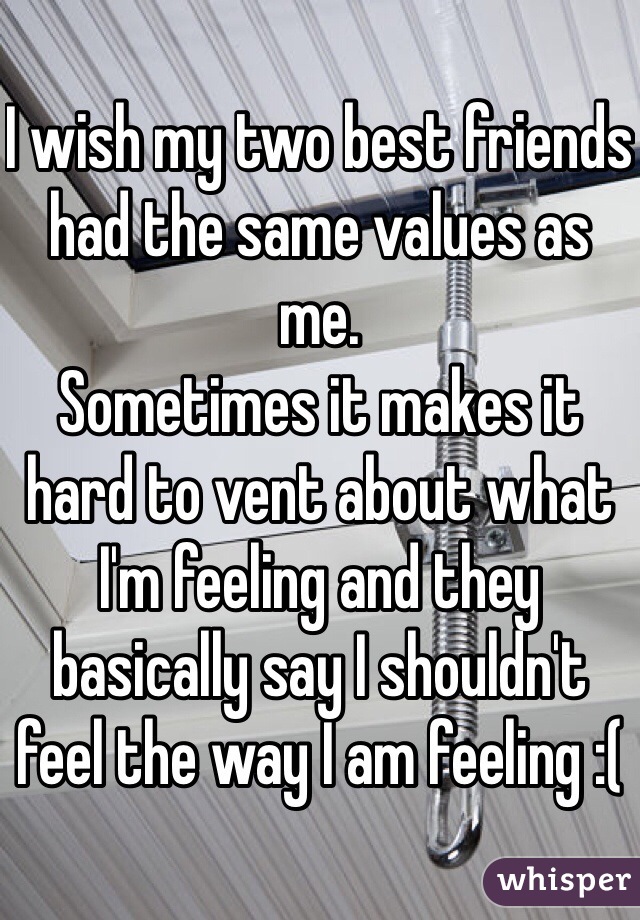 I wish my two best friends had the same values as me. 
Sometimes it makes it hard to vent about what I'm feeling and they basically say I shouldn't feel the way I am feeling :(