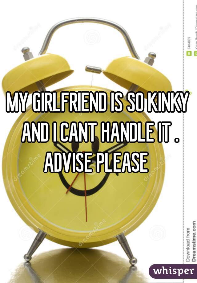 MY GIRLFRIEND IS SO KINKY AND I CANT HANDLE IT . ADVISE PLEASE  