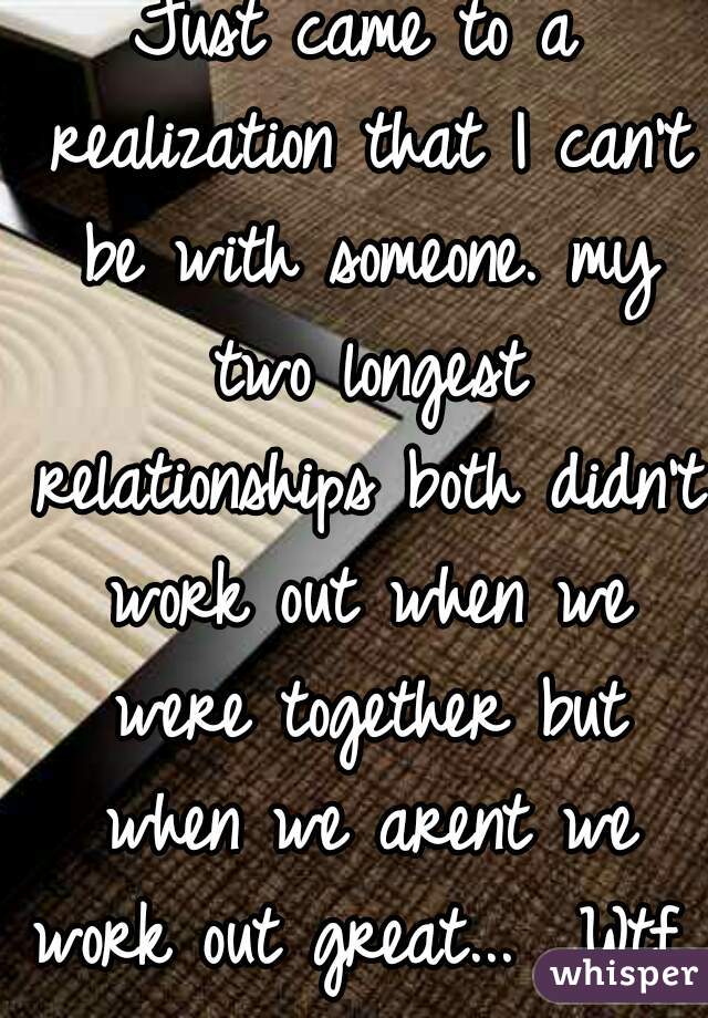 Just came to a realization that I can't be with someone. my two longest relationships both didn't work out when we were together but when we arent we work out great...  Wtf..