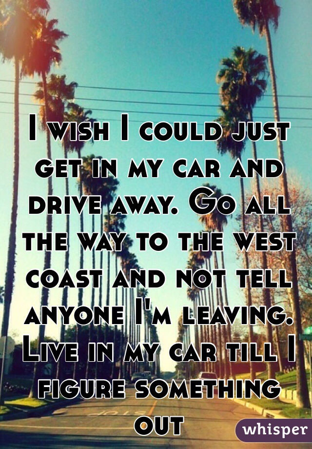 


I wish I could just get in my car and drive away. Go all the way to the west coast and not tell anyone I'm leaving. Live in my car till I figure something out