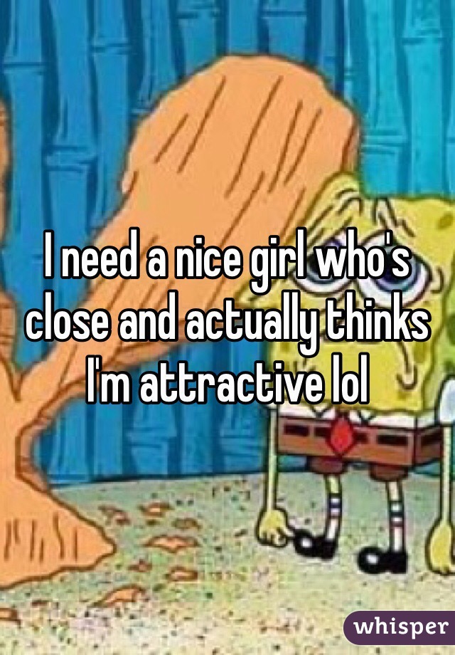 I need a nice girl who's close and actually thinks I'm attractive lol