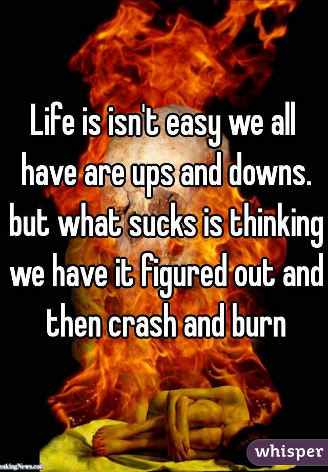 Life is isn't easy we all have are ups and downs. but what sucks is thinking we have it figured out and then crash and burn