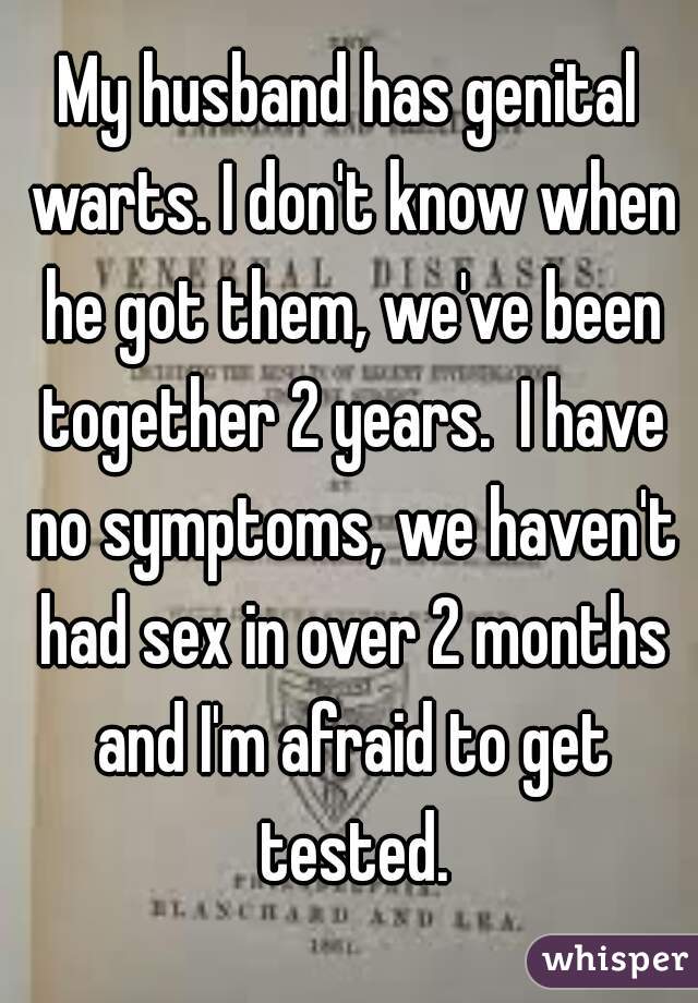 My husband has genital warts. I don't know when he got them, we've been together 2 years.  I have no symptoms, we haven't had sex in over 2 months and I'm afraid to get tested.