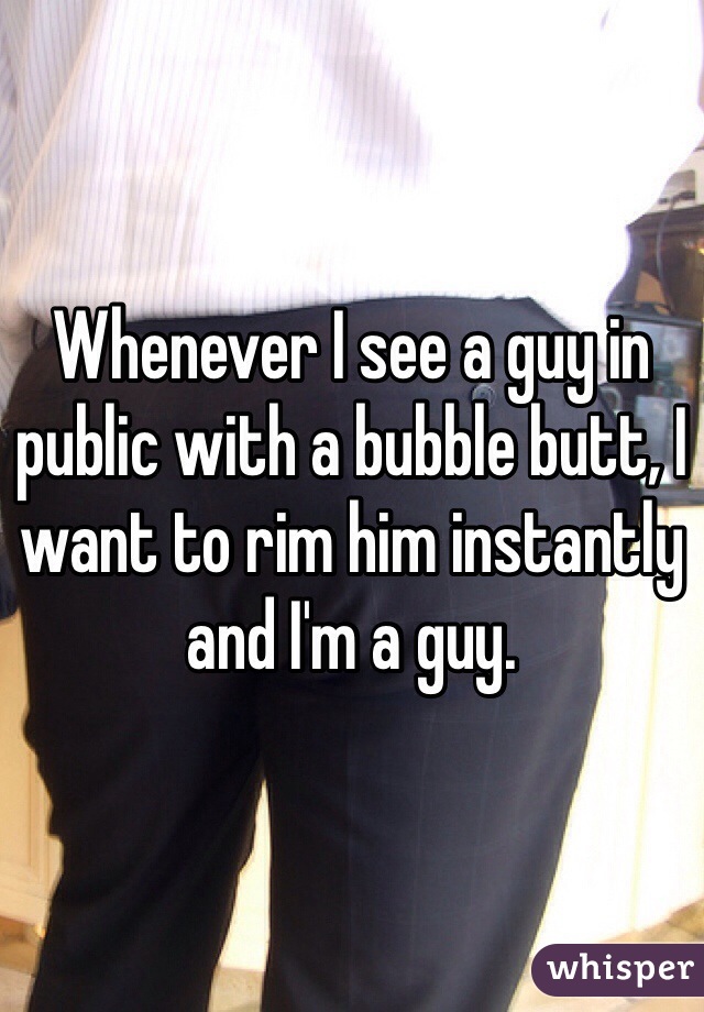 Whenever I see a guy in public with a bubble butt, I want to rim him instantly and I'm a guy.