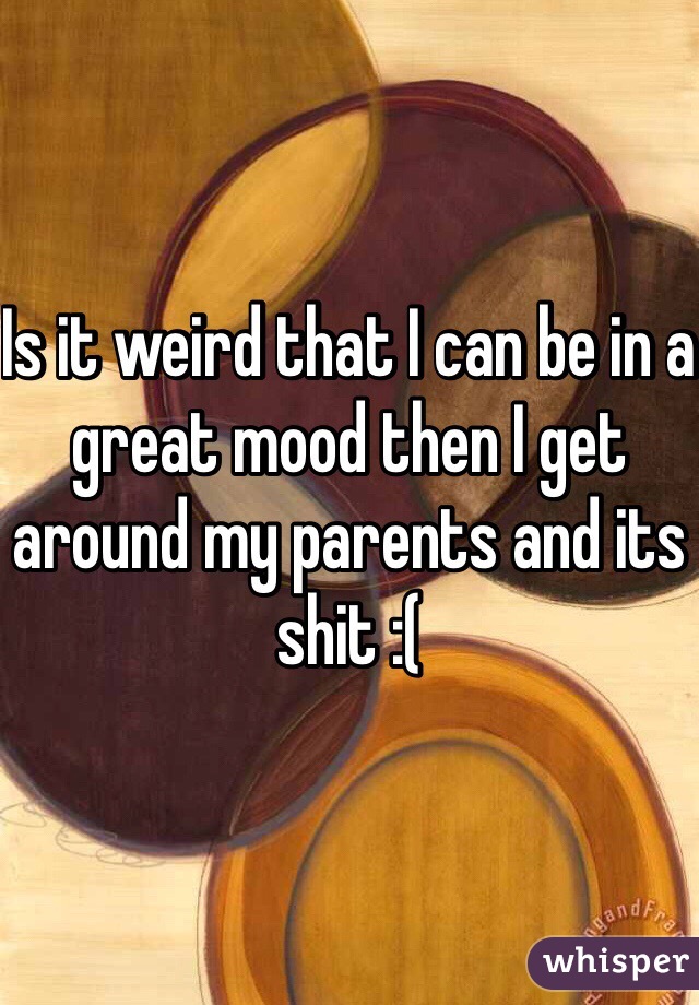 Is it weird that I can be in a great mood then I get around my parents and its shit :(