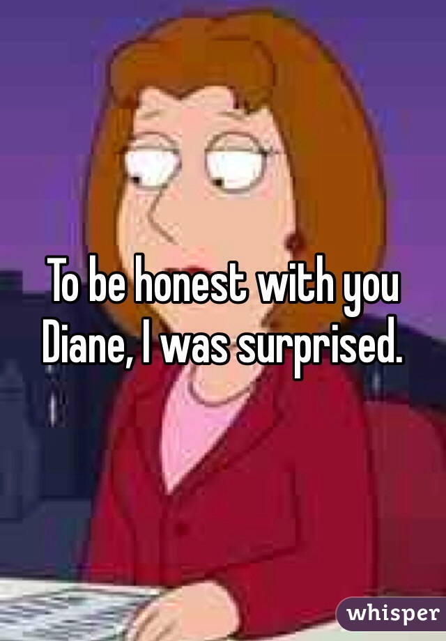 To be honest with you Diane, I was surprised.