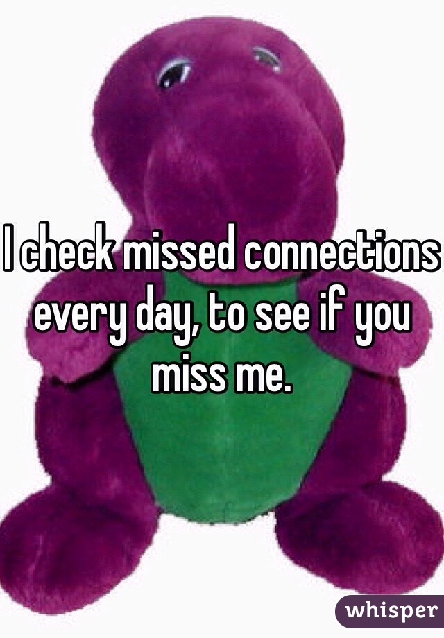 I check missed connections every day, to see if you miss me.