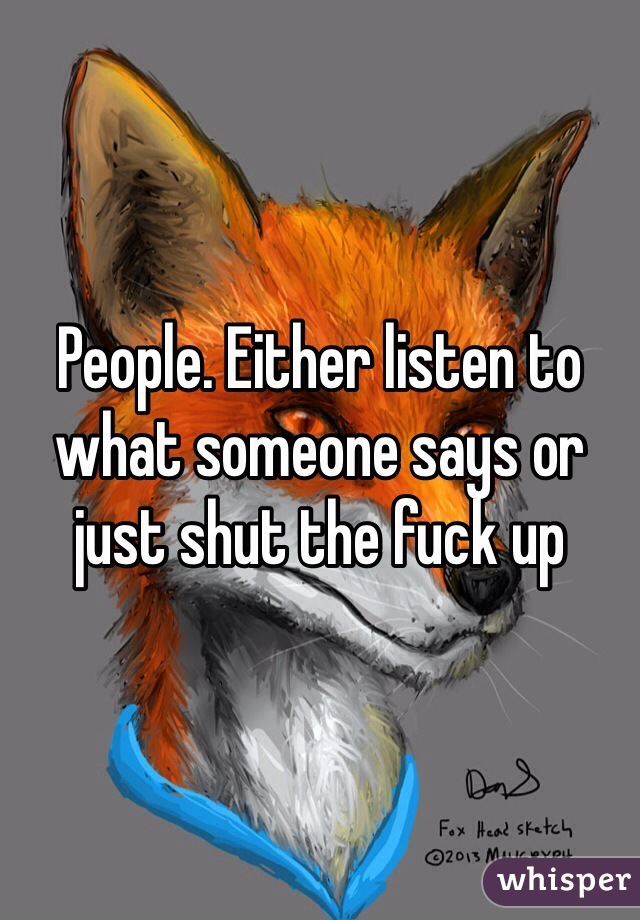 People. Either listen to what someone says or just shut the fuck up