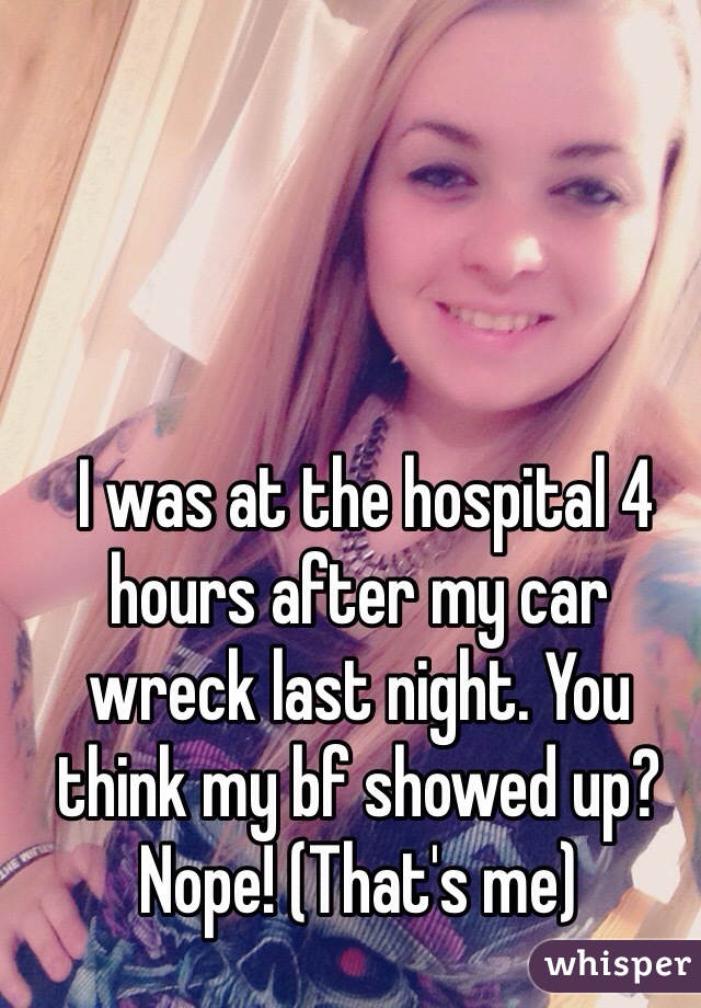  I was at the hospital 4 hours after my car wreck last night. You think my bf showed up? Nope! (That's me)